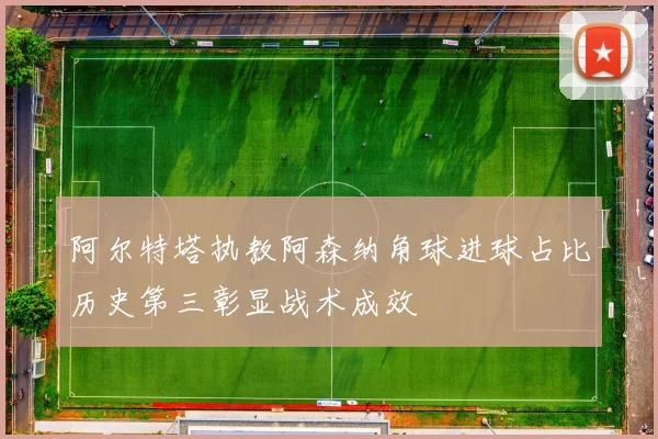 阿尔特塔执教阿森纳角球进球占比历史第三彰显战术成效