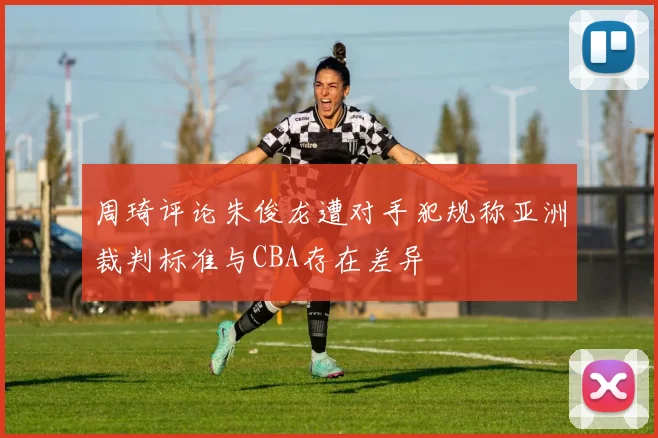 周琦评论朱俊龙遭对手犯规称亚洲裁判标准与CBA存在差异