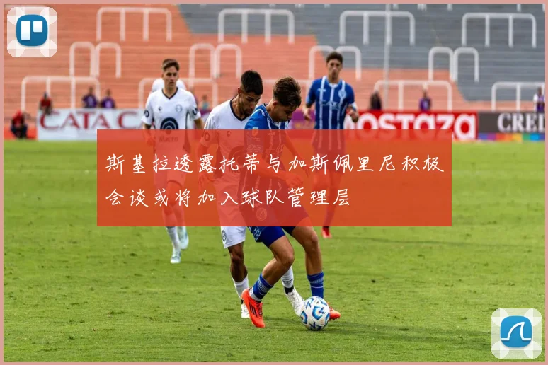 斯基拉透露托蒂与加斯佩里尼积极会谈或将加入球队管理层