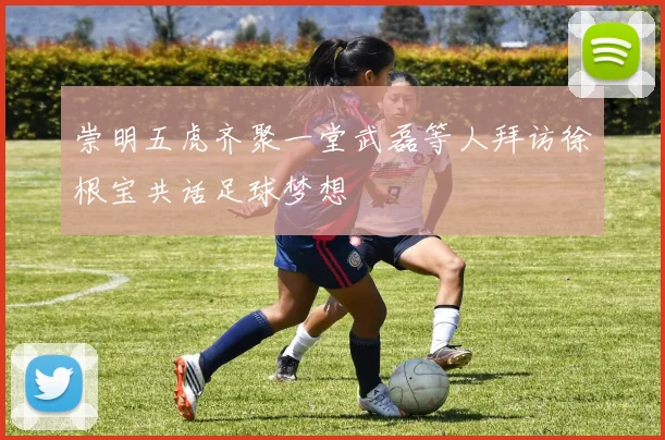 崇明五虎齐聚一堂武磊等人拜访徐根宝共话足球梦想