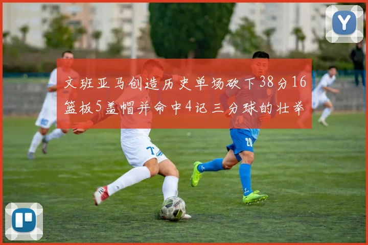 文班亚马创造历史单场砍下38分16篮板5盖帽并命中4记三分球的壮举