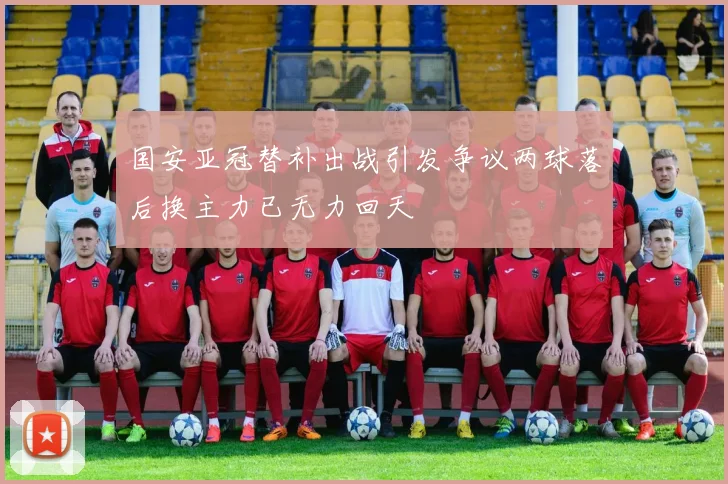 国安亚冠替补出战引发争议两球落后换主力已无力回天