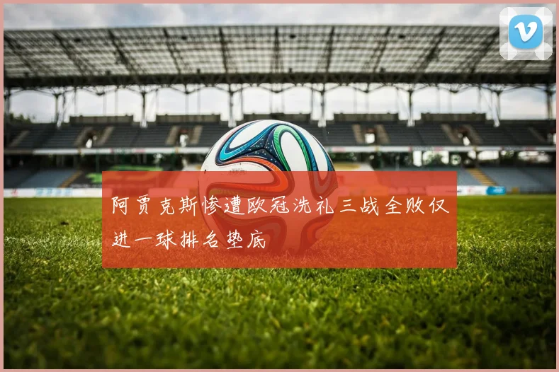 阿贾克斯惨遭欧冠洗礼三战全败仅进一球排名垫底