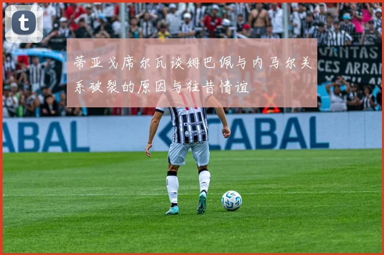 蒂亚戈席尔瓦谈姆巴佩与内马尔关系破裂的原因与往昔情谊