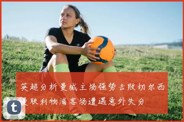 英超分析曼城主场强势击败切尔西曼联利物浦客场遭遇意外失分
