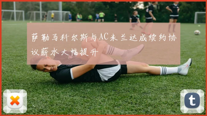 萨勒马科尔斯与AC米兰达成续约协议薪水大幅提升