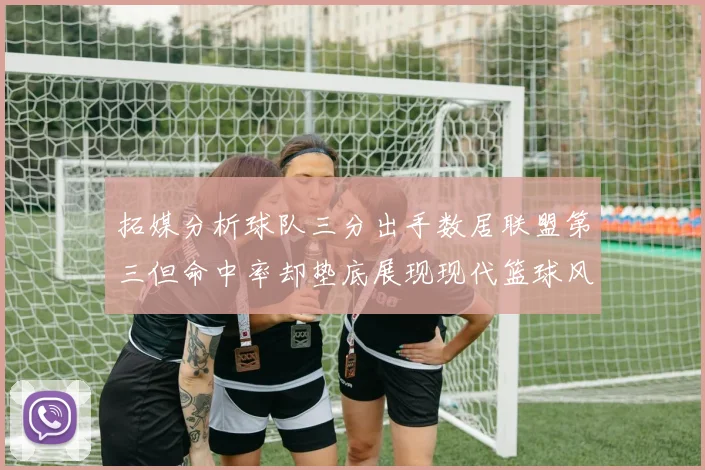 拓媒分析球队三分出手数居联盟第三但命中率却垫底展现现代篮球风格