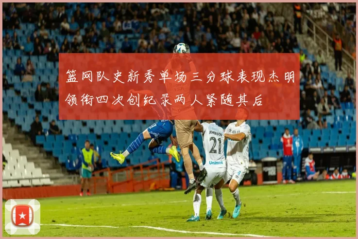篮网队史新秀单场三分球表现杰明领衔四次创纪录两人紧随其后