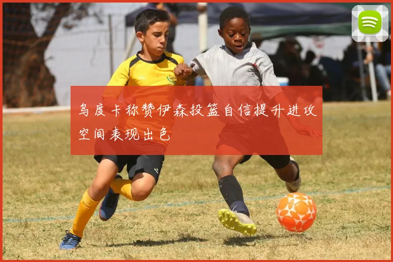 乌度卡称赞伊森投篮自信提升进攻空间表现出色