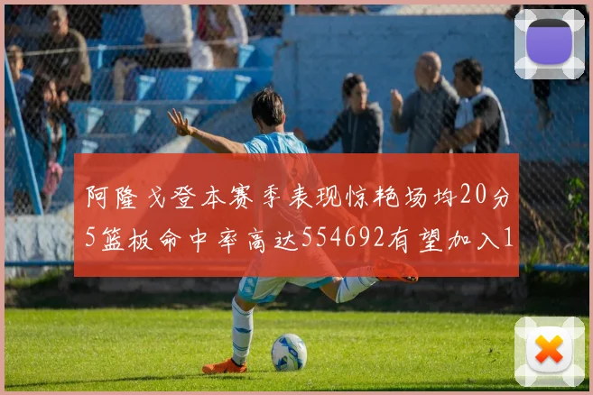 阿隆戈登本赛季表现惊艳场均20分5篮板命中率高达554692有望加入180俱乐部