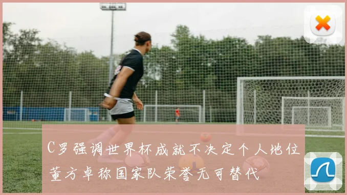 C罗强调世界杯成就不决定个人地位董方卓称国家队荣誉无可替代