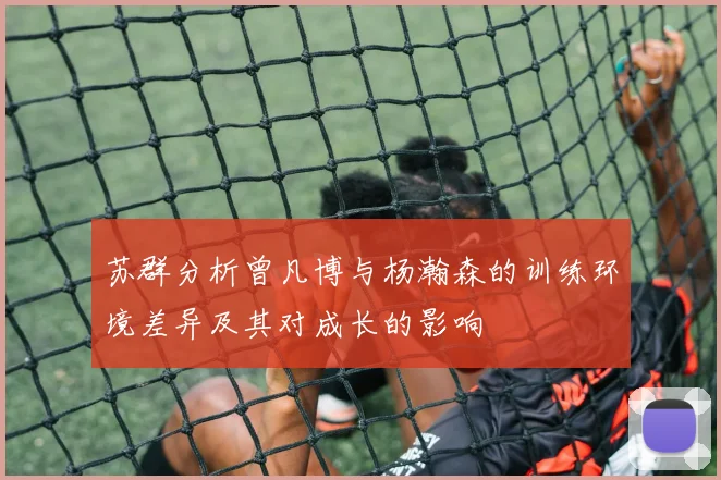 苏群分析曾凡博与杨瀚森的训练环境差异及其对成长的影响