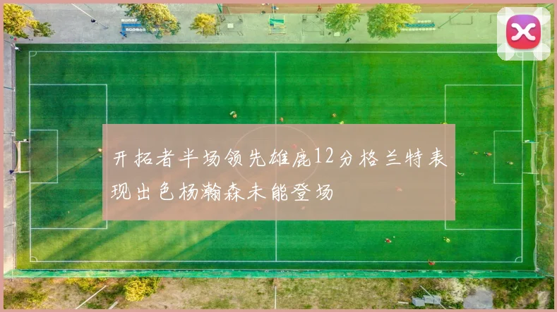 开拓者半场领先雄鹿12分格兰特表现出色杨瀚森未能登场