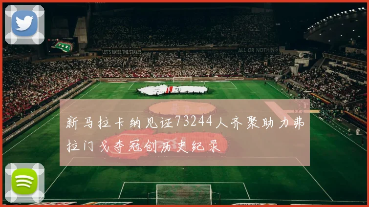 新马拉卡纳见证73244人齐聚助力弗拉门戈夺冠创历史纪录