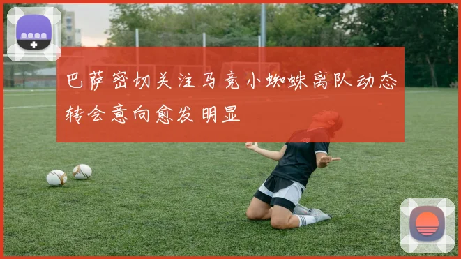 巴萨密切关注马竞小蜘蛛离队动态转会意向愈发明显