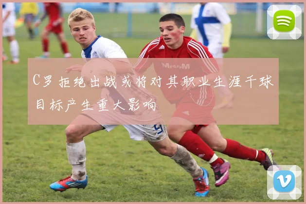 C罗拒绝出战或将对其职业生涯千球目标产生重大影响
