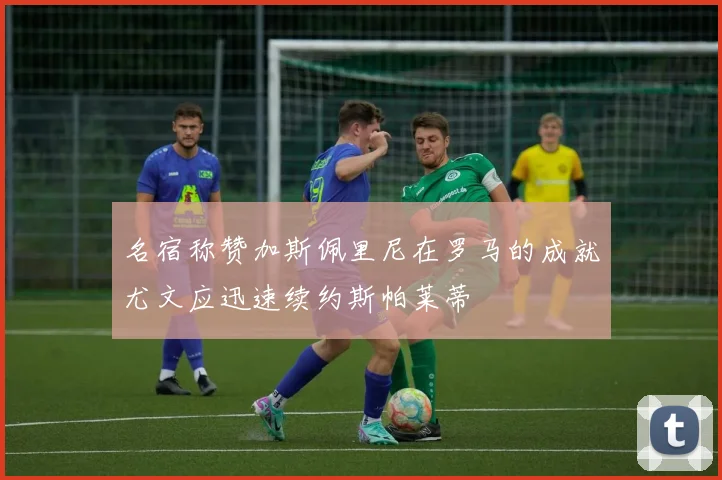 名宿称赞加斯佩里尼在罗马的成就尤文应迅速续约斯帕莱蒂